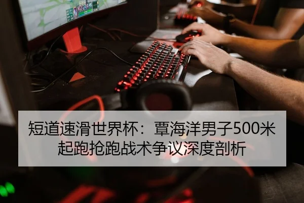 短道速滑世界杯：覃海洋男子500米起跑抢跑战术争议深度剖析